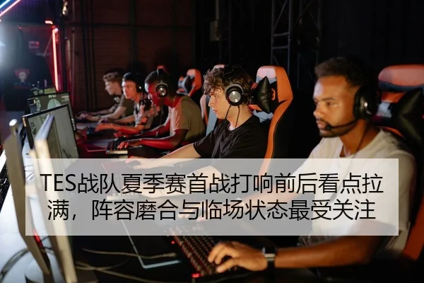 TES战队夏季赛首战打响前后看点拉满，阵容磨合与临场状态最受关注