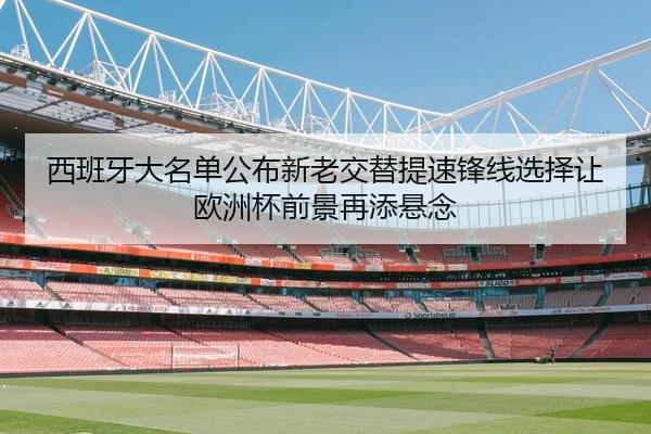 西班牙大名单公布新老交替提速锋线选择让欧洲杯前景再添悬念